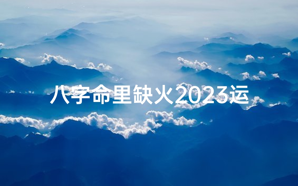 八字命里缺火2023运势;2023年八字缺火运势大揭秘:火运亨通,转运在即