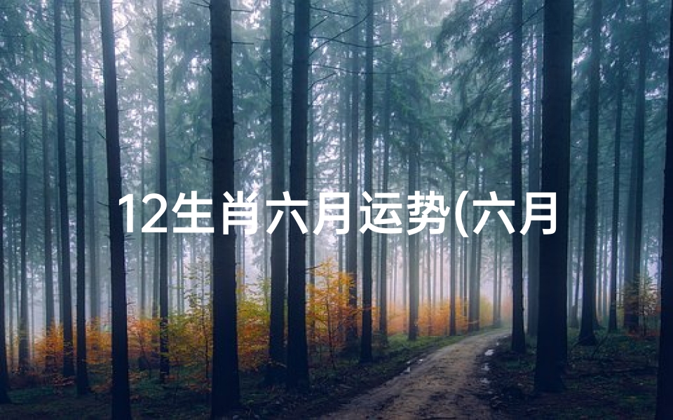 12生肖六月运势(六月生肖运势揭秘:十二生肖运势大起底)