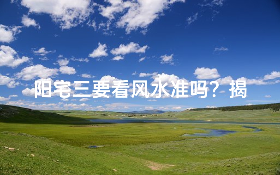 阳宅三要看风水准吗?揭秘家居风水奥秘