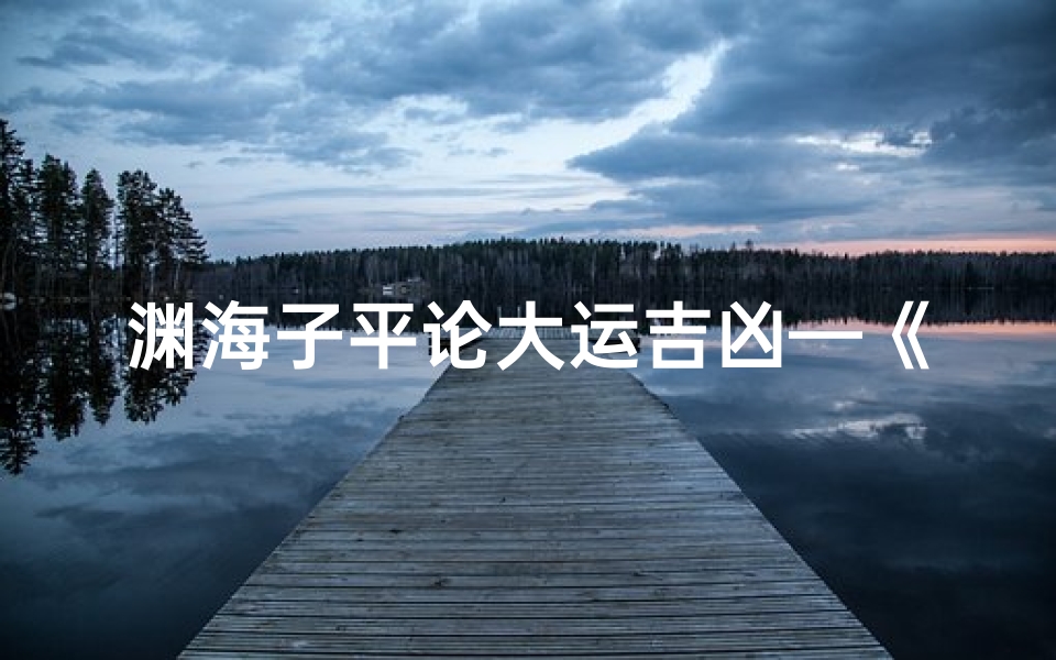 渊海子平论大运吉凶—《渊海子平揭秘:大运吉凶断定秘籍》