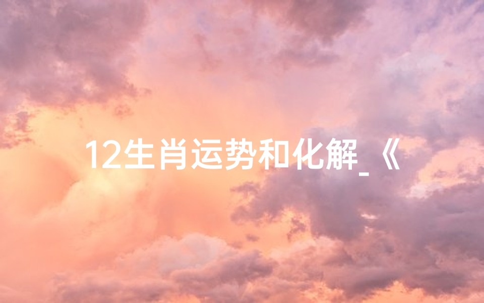 12生肖运势和化解_《生肖运势解析:化解之道,助你顺风顺水》