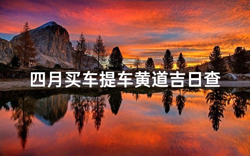 四月买车提车黄道吉日查询(2025年4月份提车黄道吉日一览表)