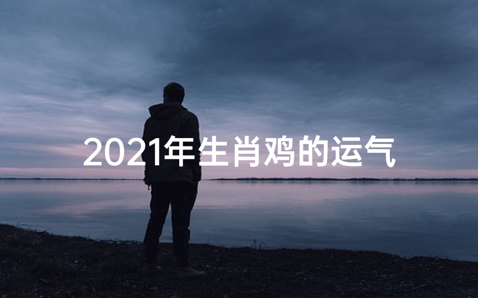2021年生肖鸡的运气怎么样?_《生肖鸡历年运势解析:运势起伏一览无遗》