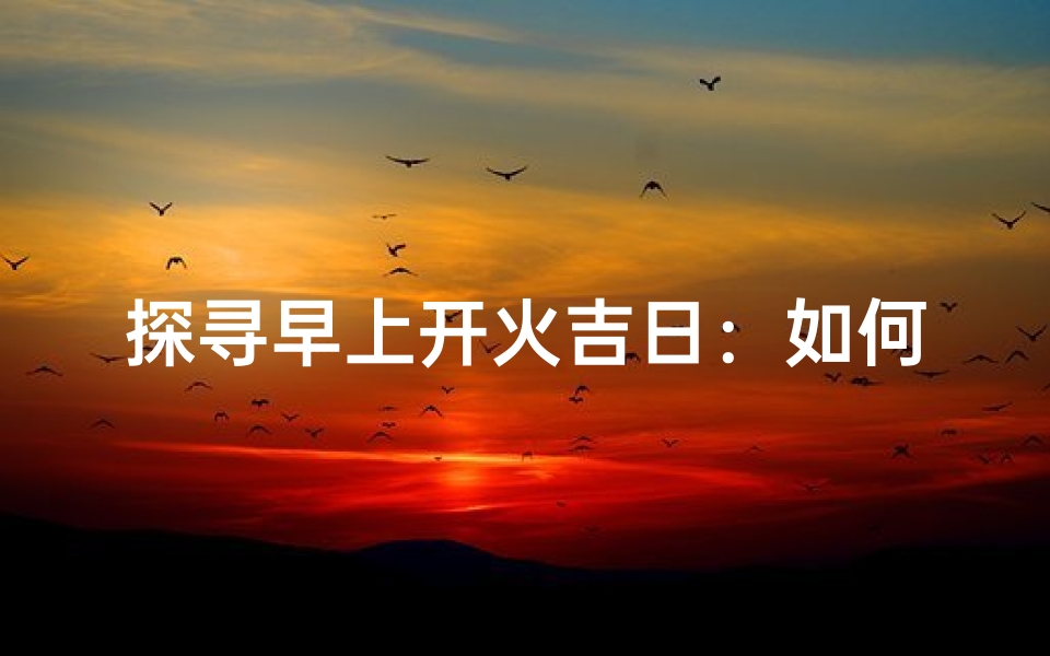 探寻早上开火吉日:如何在生活中获得好运?