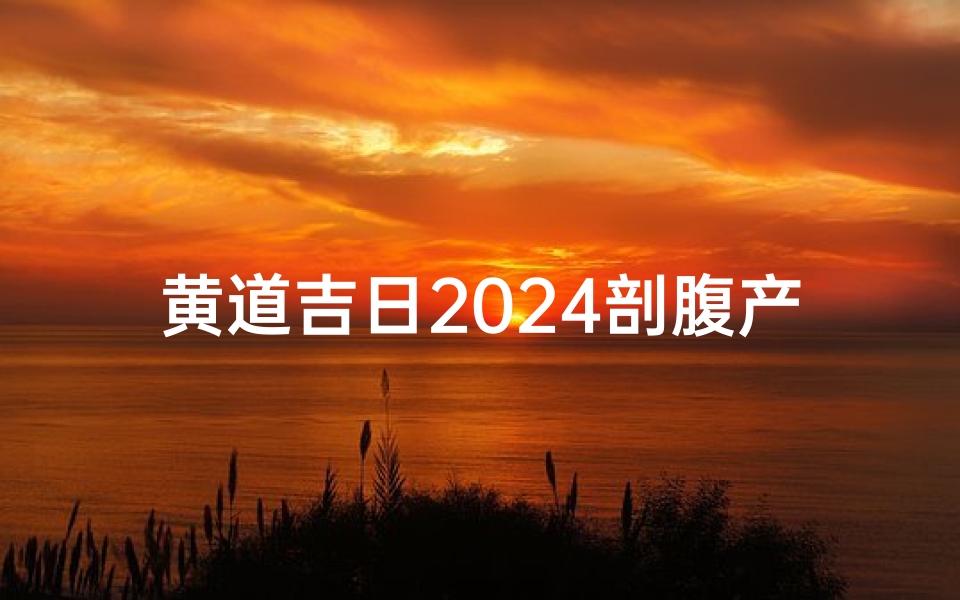 黄道吉日2024剖腹产_2024黄道吉日剖腹产,喜迎宝贝降临时