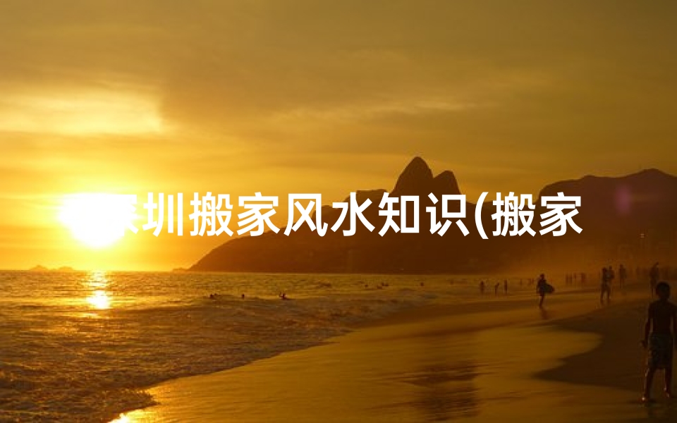 深圳搬家风水知识(搬家有哪些风水讲究 )