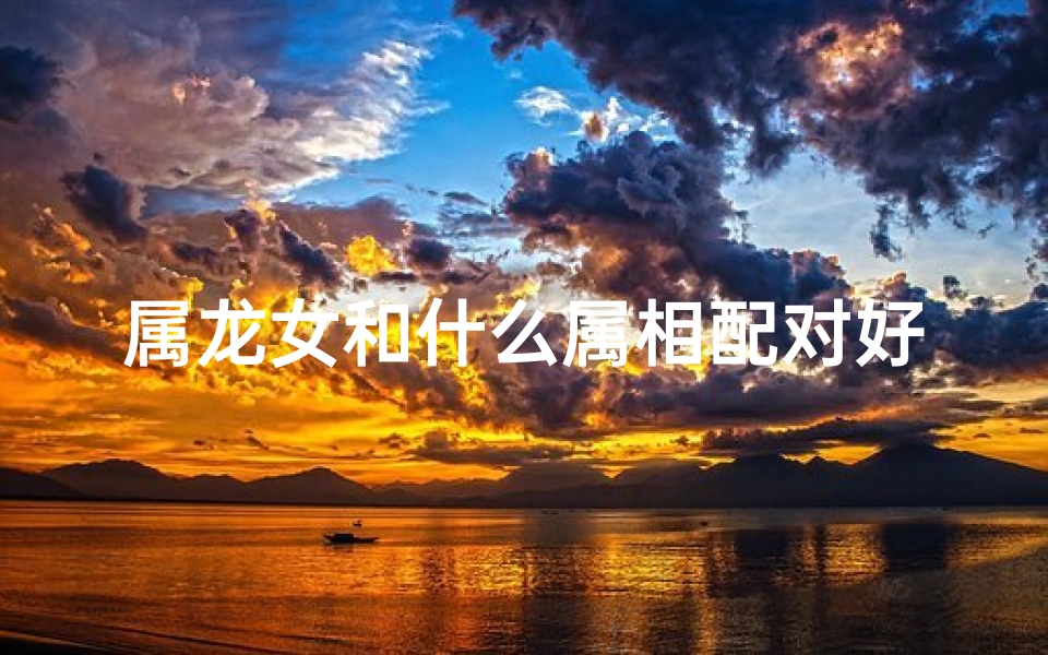 属龙女和什么属相配对好(女属龙的跟什么属相配)
