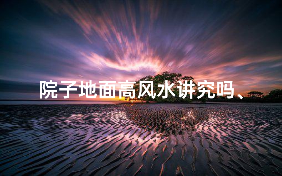 院子地面高风水讲究吗、院子地面高风水讲究:揭秘居家吉凶奥秘