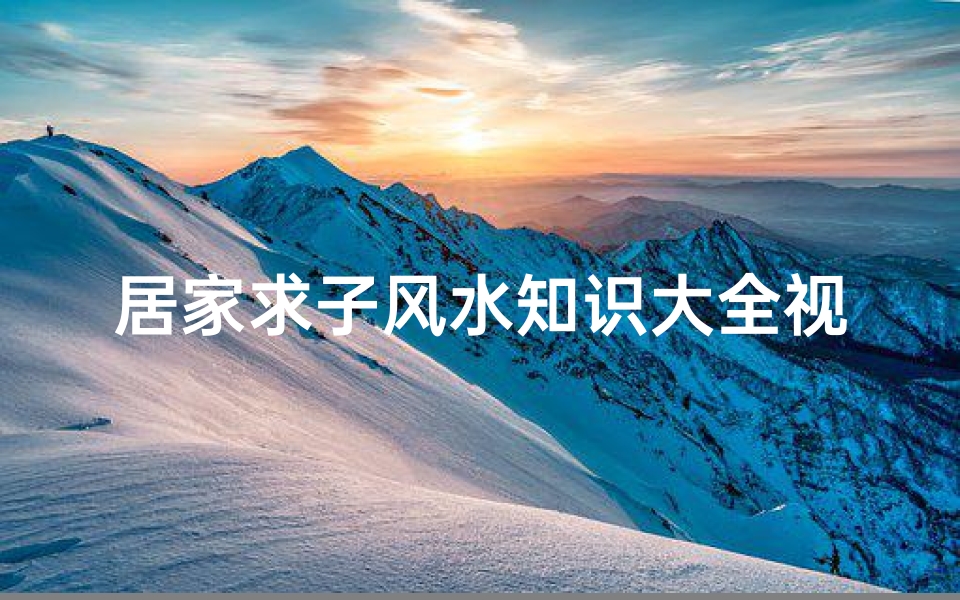 居家求子风水知识大全视频(详解求子卧室风水知识大全)