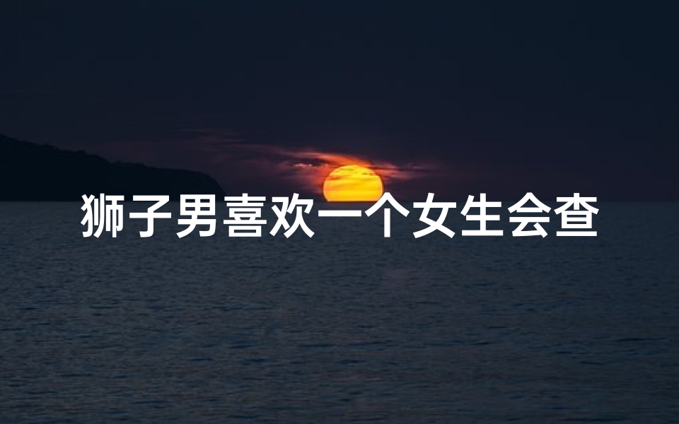 狮子男喜欢一个女生会查她星座吗(狮子座的男生喜欢什么样的女生 )