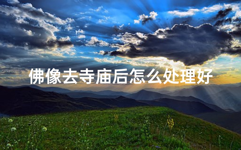 佛像去寺庙后怎么处理好_佛像入驻寺庙,如何妥善安置与养护?