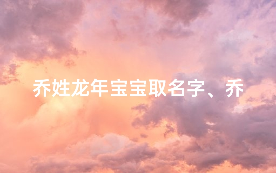 乔姓龙年宝宝取名字、乔家龙年喜添贵子,龙腾盛世起名记
