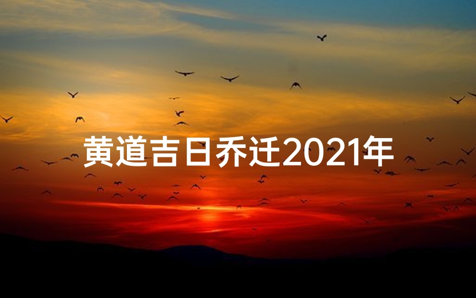 黄道吉日乔迁2021年、黄道吉日2021年乔迁黄道吉日查询