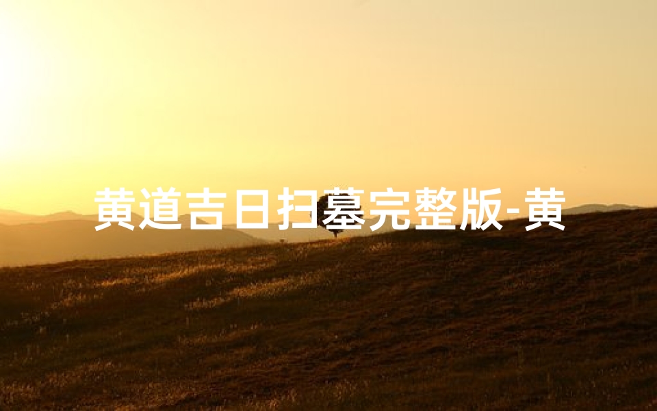 黄道吉日扫墓完整版-黄道吉日:祭祖扫墓,传承孝道之美