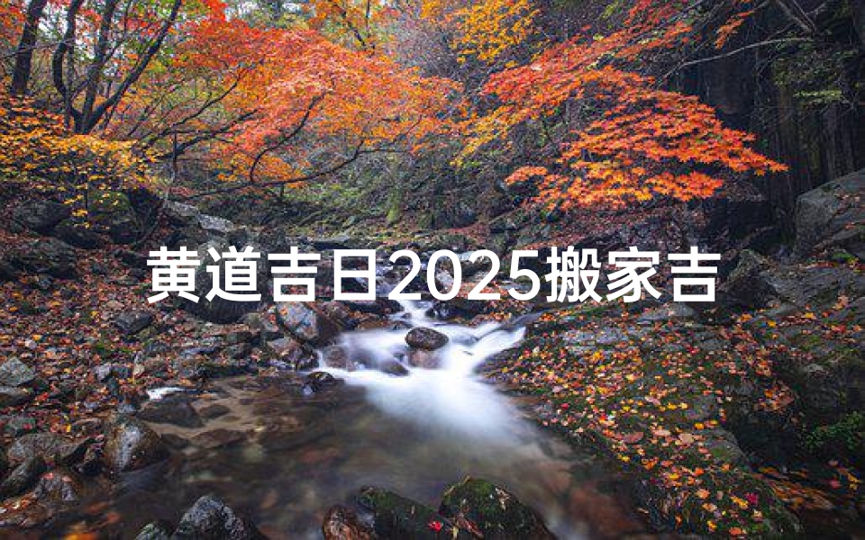 黄道吉日2025搬家吉日_黄道吉日,搬家大吉,喜迁新居