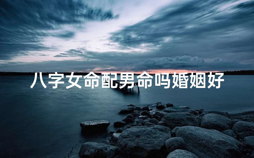 八字女命配男命吗婚姻好吗;八字女命配男命,婚姻吉凶如何?