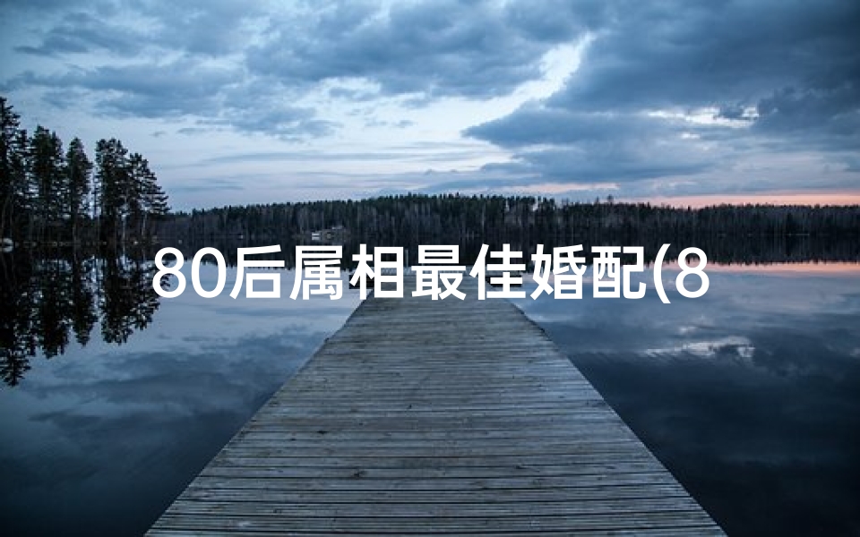 80后属相最佳婚配(80年属什么生肖婚配哪个属相最佳)