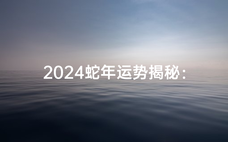 2024蛇年运势揭秘:运势如何,财运亨通?