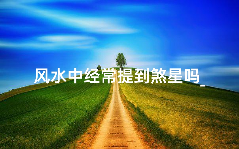 风水中经常提到煞星吗_风水揭秘:煞星之谜,家居布局避凶趋吉之道
