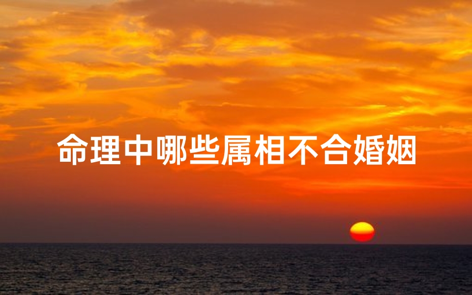 命理中哪些属相不合婚姻(婚姻中属相配对不顺真的会导致感情破裂吗 )