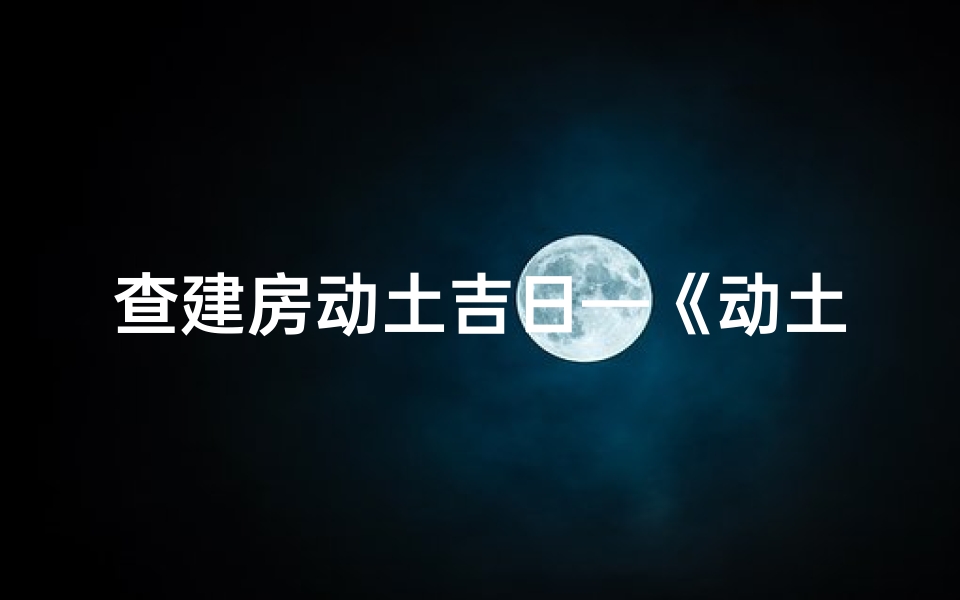 查建房动土吉日—《动土吉日巧选:建房选址的吉凶智慧》