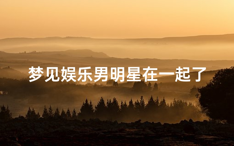 梦见娱乐男明星在一起了-梦见男明星和女明星