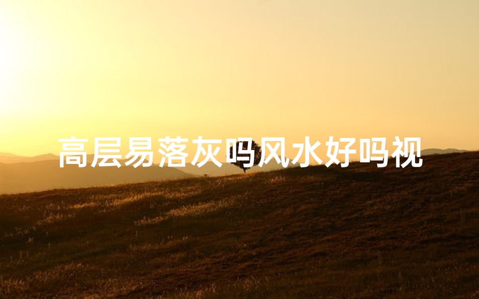 高层易落灰吗风水好吗视频—高层住宅易落灰风水如何？揭秘家居风水奥秘
