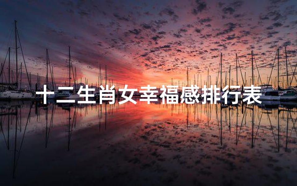 十二生肖女幸福感排行表(什么才是十二生肖眼中的幸福)