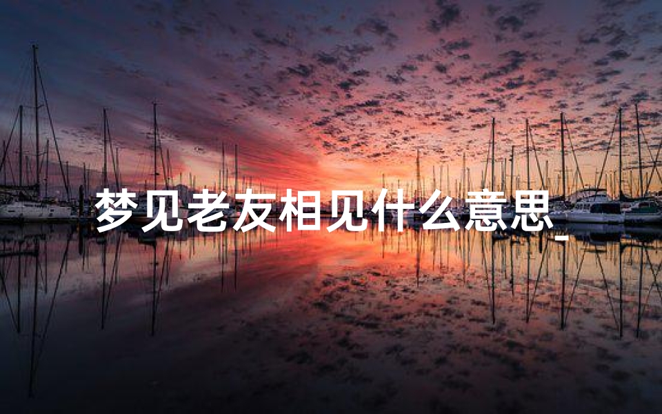 梦见老友相见什么意思_《梦境重逢老友:吉凶预兆揭秘》