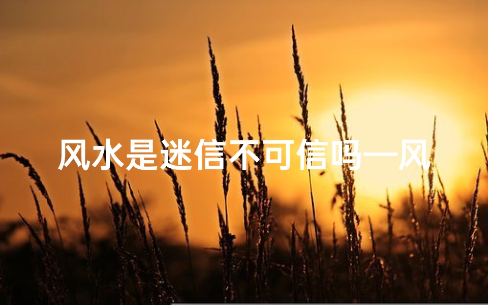 风水是迷信不可信吗—风水是迷信还是科学?探寻真相的边界
