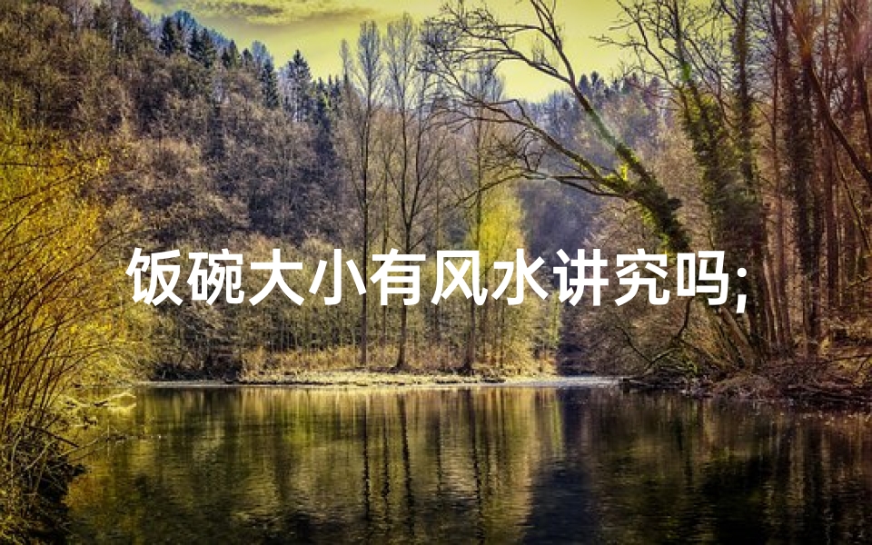 饭碗大小有风水讲究吗;饭碗大小风水之谜:揭秘风水与饭碗的关系