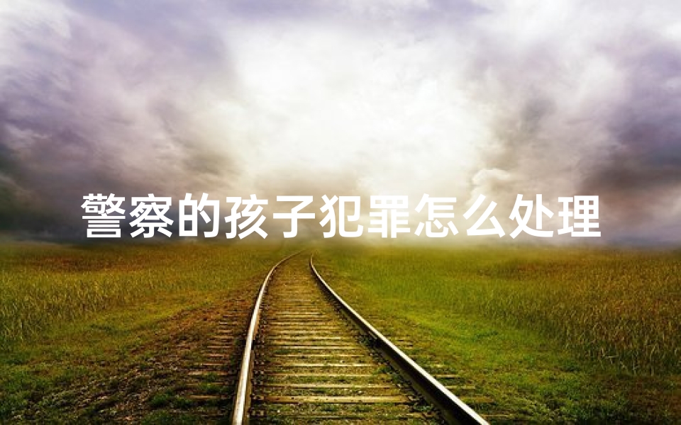 警察的孩子犯罪怎么处理_警察巧手为小孩取名,爱心助力美好人生-东贵算卦网