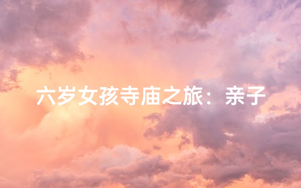 六岁女孩寺庙之旅:亲子探索佛教文化之旅