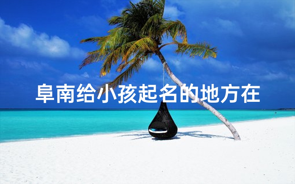 阜南给小孩起名的地方在哪(阜南小孩起名之地:探寻神秘命名之源)