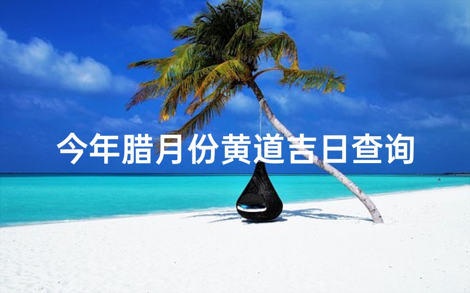 今年腊月份黄道吉日查询(2025年腊月哪些日子是适合办大事的黄道吉日 )