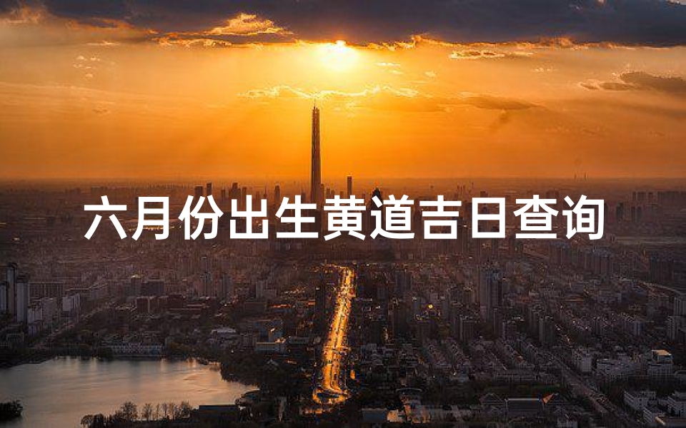 六月份出生黄道吉日查询(2025年农历6月黄道吉日一览表)