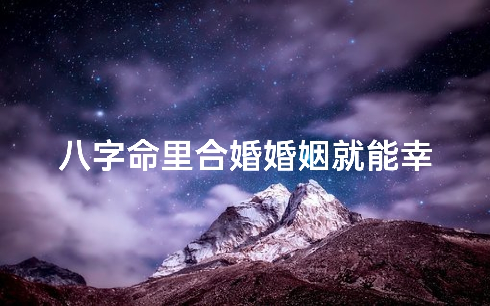 八字命里合婚婚姻就能幸福_八字合婚揭秘:探究命格相合的奥秘