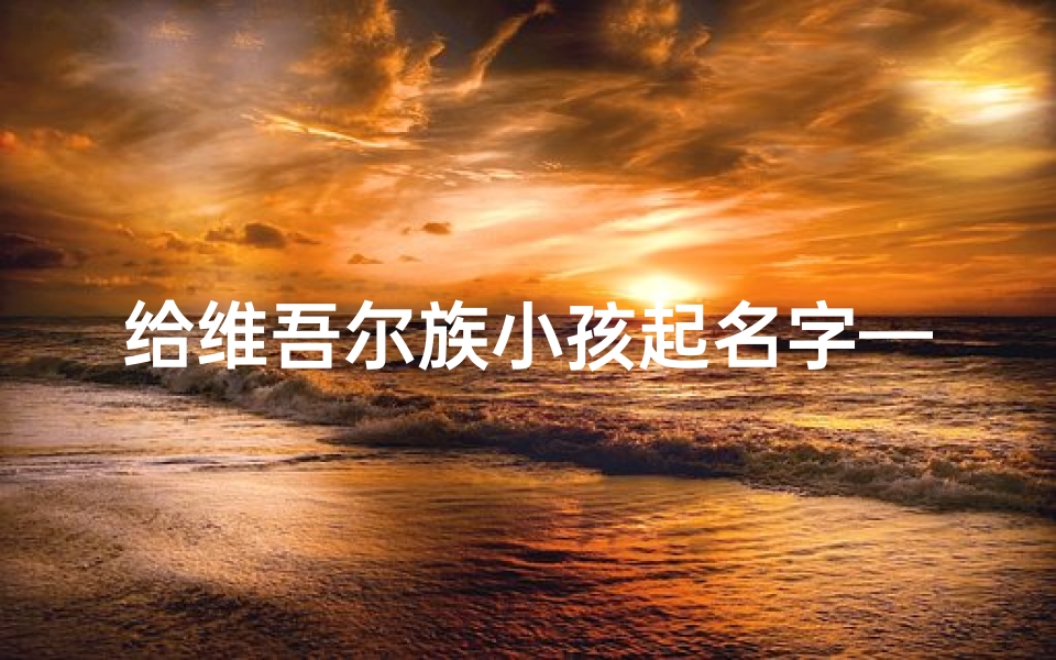 给维吾尔族小孩起名字—维吾尔族宝宝起名:传承美好寓意的精选佳名