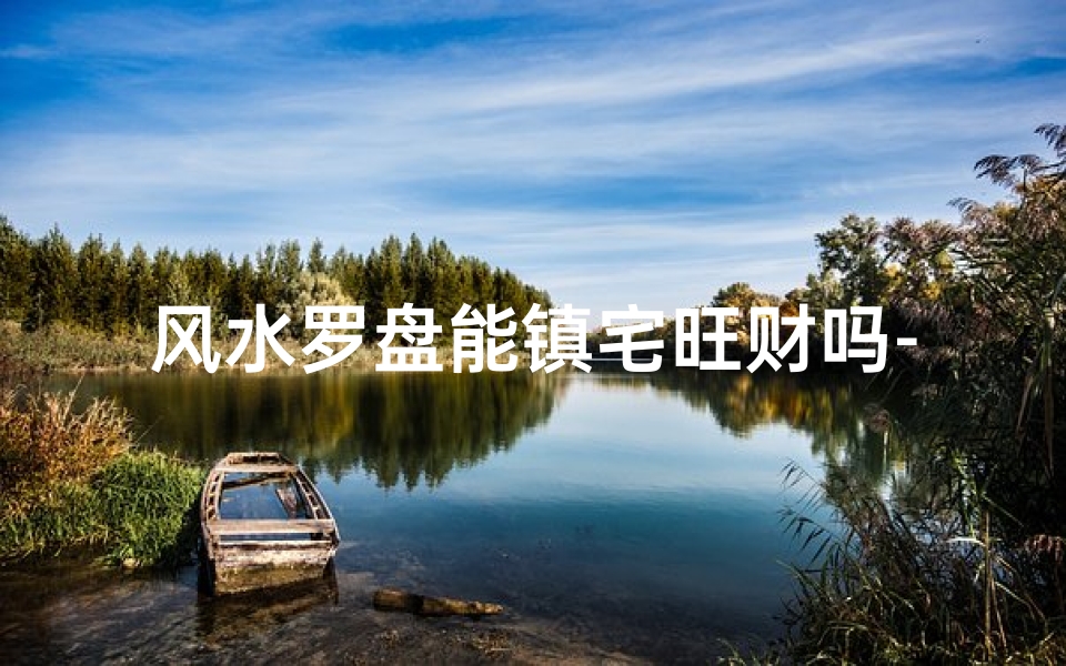 风水罗盘能镇宅旺财吗-风水罗盘真的能开运镇宅吗?揭秘神秘力量