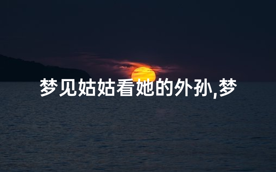 梦见姑姑看她的外孙,梦见姑姑看她的外孙女