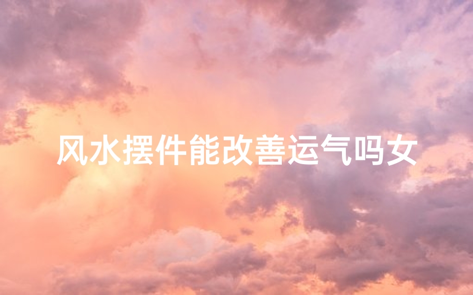 风水摆件能改善运气吗女(风水摆件真的能改运?揭秘运势提升的秘密)