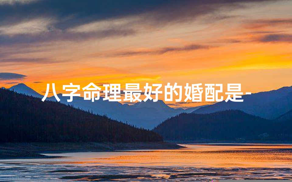 八字命理最好的婚配是-八字命理揭秘:最佳婚配八字配对法则