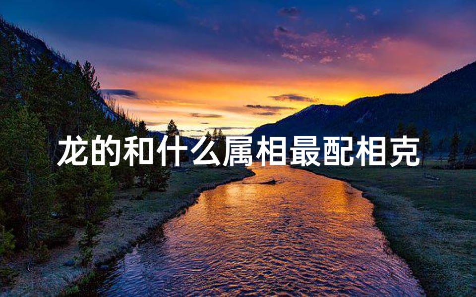 龙的和什么属相最配相克相冲(属龙的和什么属相最配,相克)