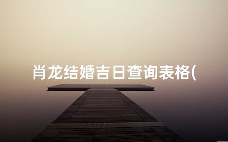 肖龙结婚吉日查询表格(领证算日子2025年6月生肖龙领结婚证最佳日期查询 )