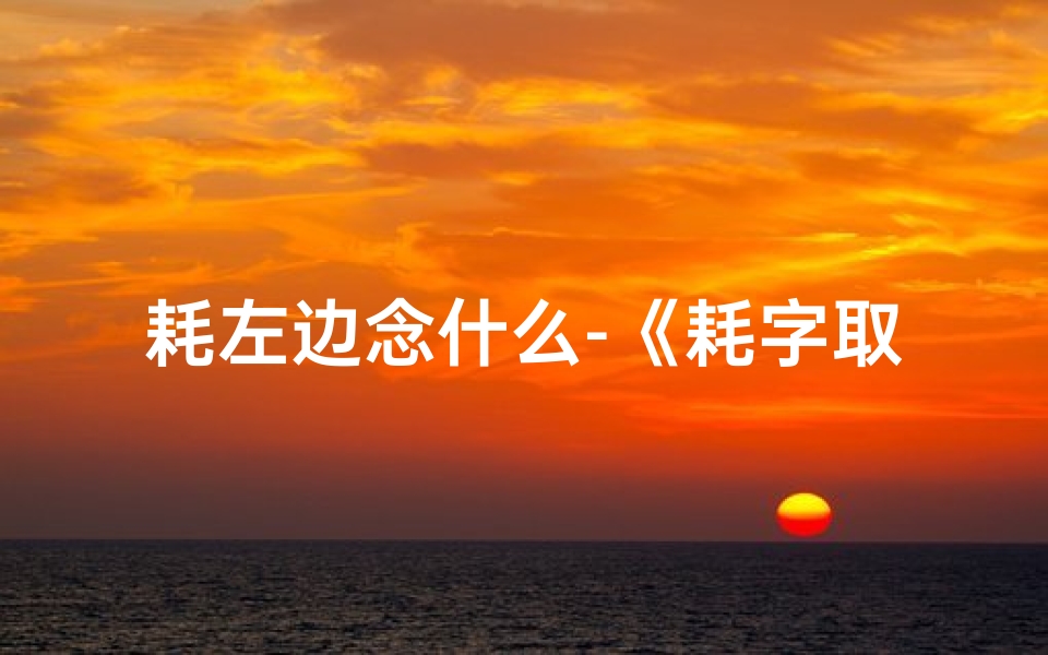 耗左边念什么-《耗字取名吉凶查询大全:揭秘姓名奥秘与运势》