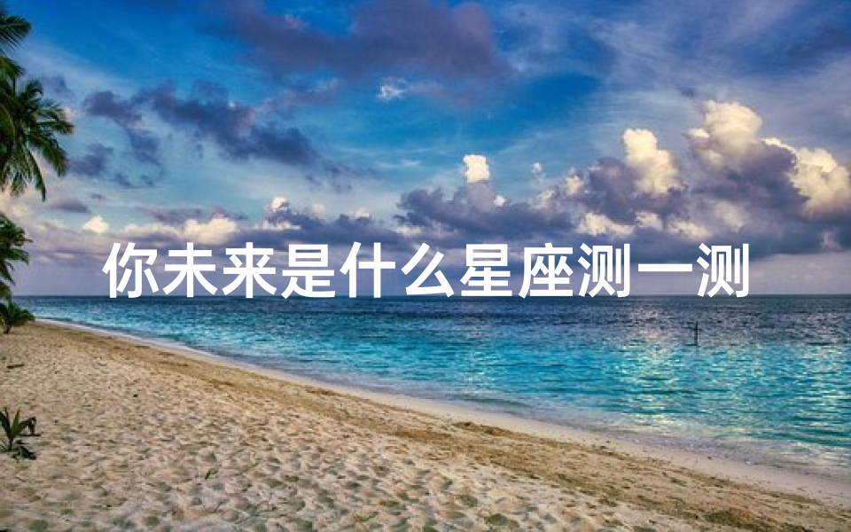 你未来是什么星座测一测(测试自己到底是什么星座,一张测试自己什么星座的表)
