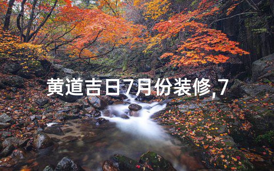 黄道吉日7月份装修,7月黄道吉日:最佳良辰吉日精选指南