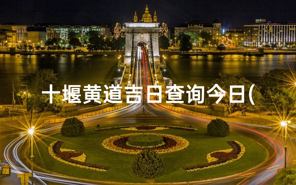 十堰黄道吉日查询今日(以春节的来历和春节时十堰的习俗做征文)