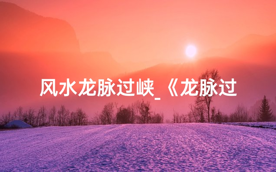 风水龙脉过峡_《龙脉过峡吉凶揭秘:风水大师教你识吉避凶》