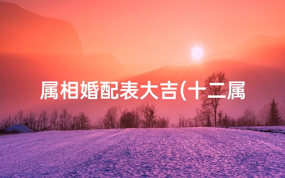 属相婚配表大吉(十二属相婚姻配对表)